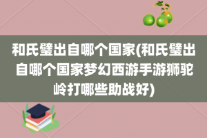 和氏璧出自哪个国家(和氏璧出自哪个国家梦幻西游手游狮驼岭打哪些助战好)