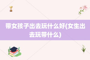 带女孩子出去玩什么好(女生出去玩带什么)