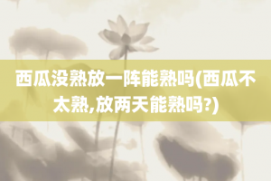 西瓜没熟放一阵能熟吗(西瓜不太熟,放两天能熟吗?)