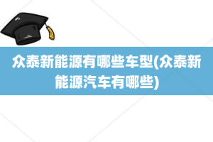 众泰新能源有哪些车型(众泰新能源汽车有哪些)