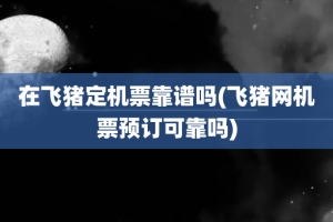 在飞猪定机票靠谱吗(飞猪网机票预订可靠吗)