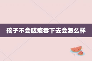 孩子不会咳痰吞下去会怎么样