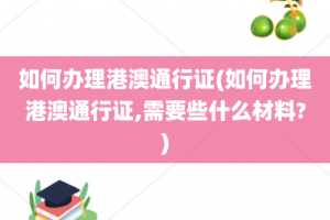 如何办理港澳通行证(如何办理港澳通行证,需要些什么材料?)