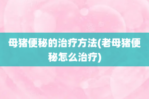 母猪便秘的治疗方法(老母猪便秘怎么治疗)
