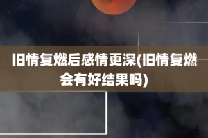 旧情复燃后感情更深(旧情复燃会有好结果吗)