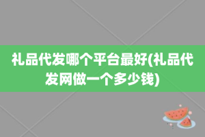 礼品代发哪个平台最好(礼品代发网做一个多少钱)