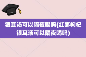 银耳汤可以隔夜喝吗(红枣枸杞银耳汤可以隔夜喝吗)