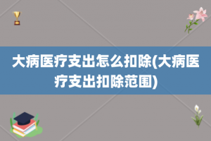 大病医疗支出怎么扣除(大病医疗支出扣除范围)