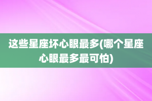 这些星座坏心眼最多(哪个星座心眼最多最可怕)