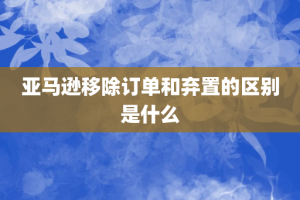 亚马逊移除订单和弃置的区别是什么