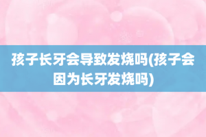 孩子长牙会导致发烧吗(孩子会因为长牙发烧吗)