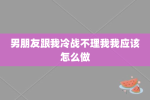 男朋友跟我冷战不理我我应该怎么做