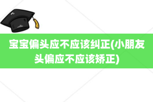 宝宝偏头应不应该纠正(小朋友头偏应不应该矫正)