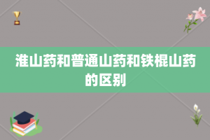 淮山药和普通山药和铁棍山药的区别