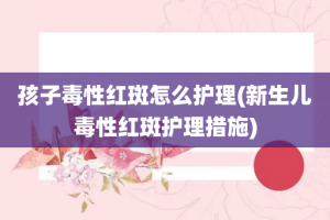 孩子毒性红斑怎么护理(新生儿毒性红斑护理措施)