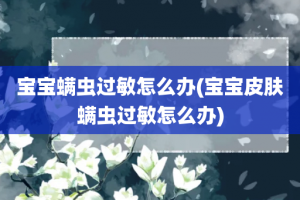 宝宝螨虫过敏怎么办(宝宝皮肤螨虫过敏怎么办)