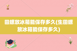 田螺放冰箱能保存多久(生田螺放冰箱能保存多久)