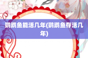 鹦鹉鱼能活几年(鹦鹉鱼存活几年)