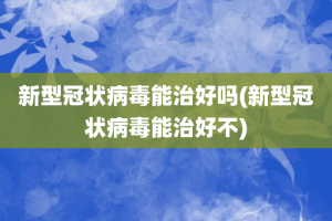 新型冠状病毒能治好吗(新型冠状病毒能治好不)