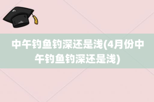 中午钓鱼钓深还是浅(4月份中午钓鱼钓深还是浅)