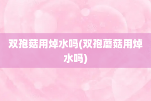 双孢菇用焯水吗(双孢蘑菇用焯水吗)