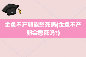 金鱼不产卵能憋死吗(金鱼不产卵会憋死吗?)