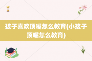 孩子喜欢顶嘴怎么教育(小孩子顶嘴怎么教育)