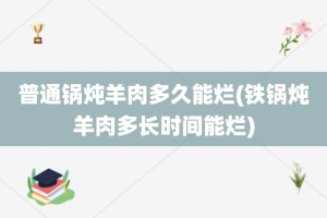 普通锅炖羊肉多久能烂(铁锅炖羊肉多长时间能烂)