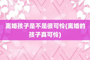 离婚孩子是不是很可怜(离婚的孩子真可怜)