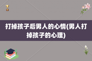 打掉孩子后男人的心情(男人打掉孩子的心理)