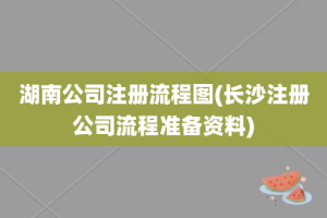 湖南公司注册流程图(长沙注册公司流程准备资料)