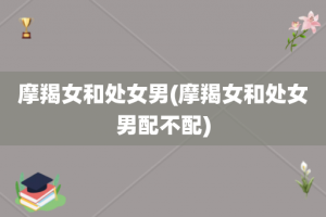 摩羯女和处女男(摩羯女和处女男配不配)