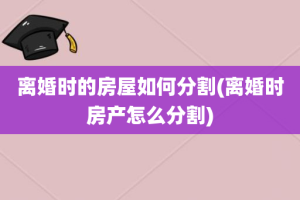 离婚时的房屋如何分割(离婚时房产怎么分割)