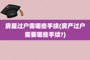 房屋过户需哪些手续(房产过户需要哪些手续?)