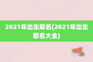 2021年出生取名(2021年出生取名大全)