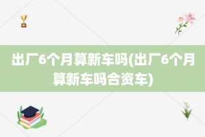 出厂6个月算新车吗(出厂6个月算新车吗合资车)