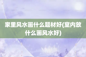 家里风水画什么题材好(室内放什么画风水好)