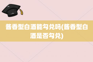 酱香型白酒能勾兑吗(酱香型白酒是否勾兑)