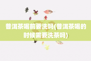 普洱茶喝前要洗吗(普洱茶喝的时候需要洗茶吗)