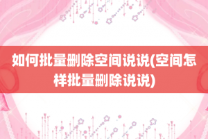 如何批量删除空间说说(空间怎样批量删除说说)