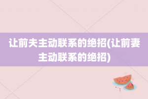 让前夫主动联系的绝招(让前妻主动联系的绝招)