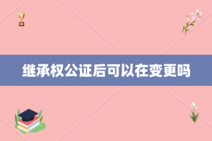 继承权公证后可以在变更吗