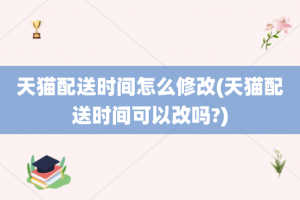 天猫配送时间怎么修改(天猫配送时间可以改吗?)