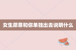 女生愿意和你单独出去说明什么
