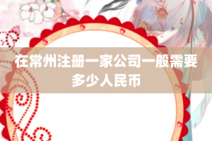 在常州注册一家公司一般需要多少人民币