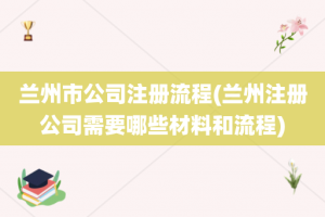 兰州市公司注册流程(兰州注册公司需要哪些材料和流程)