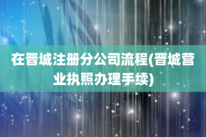 在晋城注册分公司流程(晋城营业执照办理手续)