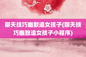 聊天技巧幽默追女孩子(聊天技巧幽默追女孩子小程序)