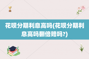 花呗分期利息高吗(花呗分期利息高吗翻倍赔吗?)