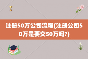 注册50万公司流程(注册公司50万是要交50万吗?)